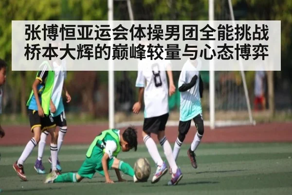 张博恒亚运会体操男团全能挑战桥本大辉的巅峰较量与心态博弈